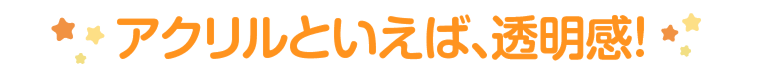 アクリルといえば、透明感！